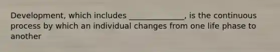 Development, which includes ______________, is the continuous process by which an individual changes from one life phase to another