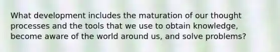 What development includes the maturation of our thought processes and the tools that we use to obtain knowledge, become aware of the world around us, and solve problems?