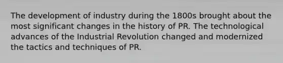 The development of industry during the 1800s brought about the most significant changes in the history of PR. The technological advances of the Industrial Revolution changed and modernized the tactics and techniques of PR.