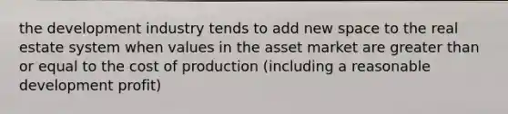 the development industry tends to add new space to the real estate system when values in the asset market are greater than or equal to the cost of production (including a reasonable development profit)