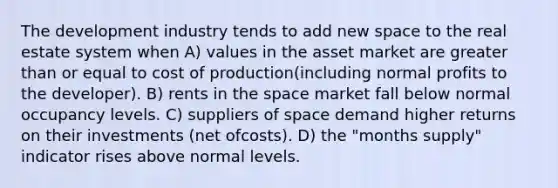 The development industry tends to add new space to the real estate system when A) values in the asset market are greater than or equal to cost of production(including normal profits to the developer). B) rents in the space market fall below normal occupancy levels. C) suppliers of space demand higher returns on their investments (net ofcosts). D) the "months supply" indicator rises above normal levels.