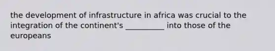 the development of infrastructure in africa was crucial to the integration of the continent's __________ into those of the europeans