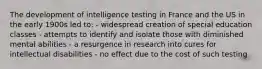 The development of intelligence testing in France and the US in the early 1900s led to: - widespread creation of special education classes - attempts to identify and isolate those with diminished mental abilities - a resurgence in research into cures for intellectual disabilities - no effect due to the cost of such testing