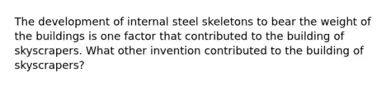 The development of internal steel skeletons to bear the weight of the buildings is one factor that contributed to the building of skyscrapers. What other invention contributed to the building of skyscrapers?