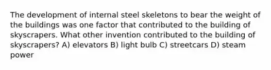 The development of internal steel skeletons to bear the weight of the buildings was one factor that contributed to the building of skyscrapers. What other invention contributed to the building of skyscrapers? A) elevators B) light bulb C) streetcars D) steam power