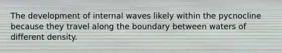 The development of internal waves likely within the pycnocline because they travel along the boundary between waters of different density.