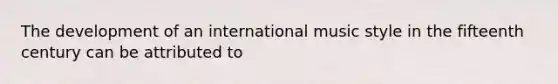 The development of an international music style in the fifteenth century can be attributed to