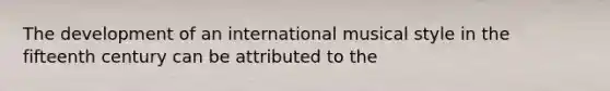 The development of an international musical style in the fifteenth century can be attributed to the