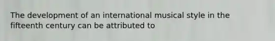 The development of an international musical style in the fifteenth century can be attributed to