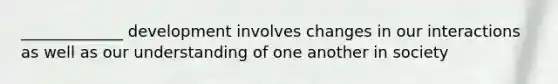 _____________ development involves changes in our interactions as well as our understanding of one another in society