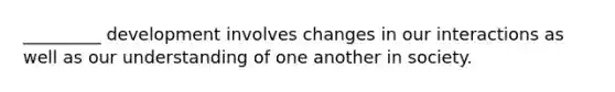 _________ development involves changes in our interactions as well as our understanding of one another in society.