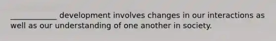 ____________ development involves changes in our interactions as well as our understanding of one another in society.