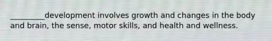 _________development involves growth and changes in the body and brain, the sense, motor skills, and health and wellness.