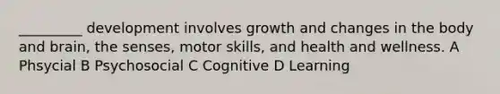 _________ development involves growth and changes in the body and brain, the senses, motor skills, and health and wellness. A Phsycial B Psychosocial C Cognitive D Learning