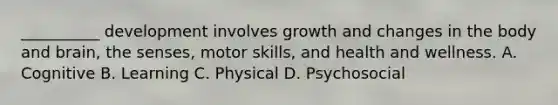 __________ development involves growth and changes in the body and brain, the senses, motor skills, and health and wellness. A. Cognitive B. Learning C. Physical D. Psychosocial