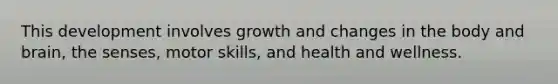 This development involves growth and changes in the body and brain, the senses, motor skills, and health and wellness.