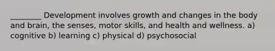 ________ Development involves growth and changes in the body and brain, the senses, motor skills, and health and wellness. a) cognitive b) learning c) physical d) psychosocial