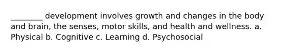 ________ development involves growth and changes in the body and brain, the senses, motor skills, and health and wellness. a. Physical b. Cognitive c. Learning d. Psychosocial