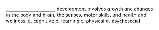 ______________________ development involves growth and changes in the body and brain, the senses, motor skills, and health and wellness. a. cognitive b. learning c. physical d. psychosocial