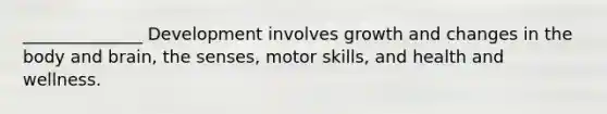 ______________ Development involves growth and changes in the body and brain, the senses, motor skills, and health and wellness.