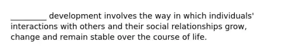 _________ development involves the way in which individuals' interactions with others and their social relationships grow, change and remain stable over the course of life.