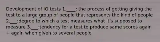 Development of IQ tests 1.____: the process of getting giving the test to a large group of people that represents the kind of people 2.___:degree to which a test measures what it's supposed to measure 3.___:tendency for a test to produce same scores again + again when given to several people