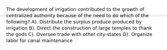 The development of irrigation contributed to the growth of centralized authority because of the need to do which of the following? A). Distribute the surplus produce produced by irrigation B). Direct the construction of large temples to thank the gods C). Oversee trade with other city-states D). Organize labor for canal maintenance