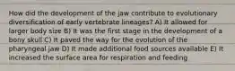 How did the development of the jaw contribute to evolutionary diversification of early vertebrate lineages? A) It allowed for larger body size B) It was the first stage in the development of a bony skull C) It paved the way for the evolution of the pharyngeal jaw D) It made additional food sources available E) It increased the surface area for respiration and feeding