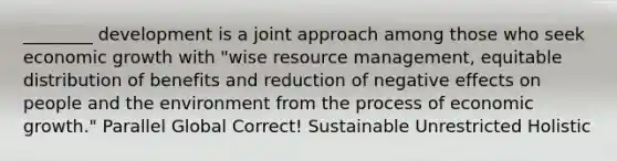 ________ development is a joint approach among those who seek economic growth with "wise resource management, equitable distribution of benefits and reduction of negative effects on people and the environment from the process of economic growth." Parallel Global Correct! Sustainable Unrestricted Holistic