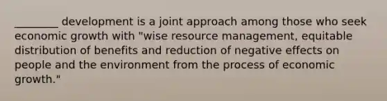 ________ development is a joint approach among those who seek economic growth with "wise resource management, equitable distribution of benefits and reduction of negative effects on people and the environment from the process of economic growth."