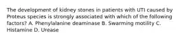 The development of kidney stones in patients with UTI caused by Proteus species is strongly associated with which of the following factors? A. Phenylalanine deaminase B. Swarming motility C. Histamine D. Urease