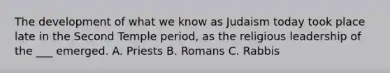 The development of what we know as Judaism today took place late in the Second Temple period, as the religious leadership of the ___ emerged. A. Priests B. Romans C. Rabbis