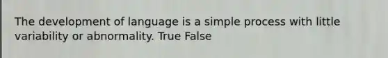 The development of language is a simple process with little variability or abnormality. True False