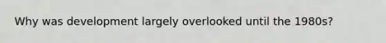 Why was development largely overlooked until the 1980s?