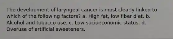 The development of laryngeal cancer is most clearly linked to which of the following factors? a. High fat, low fiber diet. b. Alcohol and tobacco use. c. Low socioeconomic status. d. Overuse of artificial sweeteners.