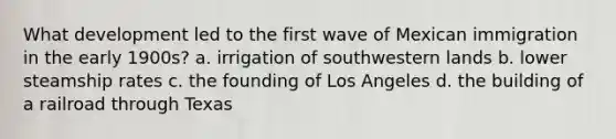 What development led to the first wave of Mexican immigration in the early 1900s? a. irrigation of southwestern lands b. lower steamship rates c. the founding of Los Angeles d. the building of a railroad through Texas