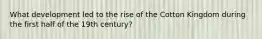 What development led to the rise of the Cotton Kingdom during the first half of the 19th century?