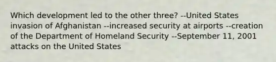 Which development led to the other three? --United States invasion of Afghanistan --increased security at airports --creation of the Department of Homeland Security --September 11, 2001 attacks on the United States