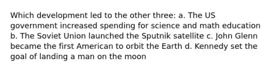 Which development led to the other three: a. The US government increased spending for science and math education b. The Soviet Union launched the Sputnik satellite c. John Glenn became the first American to orbit the Earth d. Kennedy set the goal of landing a man on the moon