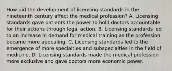 How did the development of licensing standards in the nineteenth century affect the medical profession? A. Licensing standards gave patients the power to hold doctors accountable for their actions through legal action. B. Licensing standards led to an increase in demand for medical training as the profession became more appealing. C. Licensing standards led to the emergence of more specialties and subspecialties in the field of medicine. D. Licensing standards made the medical profession more exclusive and gave doctors more economic power.