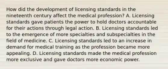 How did the development of licensing standards in the nineteenth century affect the medical profession? A. Licensing standards gave patients the power to hold doctors accountable for their actions through legal action. B. Licensing standards led to the emergence of more specialties and subspecialties in the field of medicine. C. Licensing standards led to an increase in demand for medical training as the profession became more appealing. D. Licensing standards made the medical profession more exclusive and gave doctors more economic power.