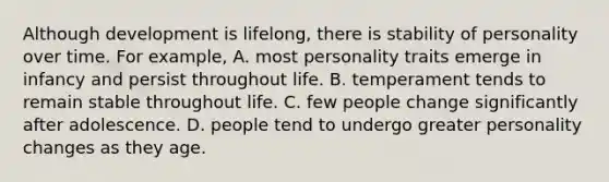 Although development is lifelong, there is stability of personality over time. For example, A. most personality traits emerge in infancy and persist throughout life. B. temperament tends to remain stable throughout life. C. few people change significantly after adolescence. D. people tend to undergo greater personality changes as they age.