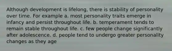 Although development is lifelong, there is stability of personality over time. For example a. most personality traits emerge in infancy and persist throughout life. b. temperament tends to remain stable throughout life. c. few people change significantly after adolescence. d. people tend to undergo greater personality changes as they age