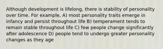 Although development is lifelong, there is stability of personality over time. For example, A) most personality traits emerge in infancy and persist throughout life B) temperament tends to remain stable throughout life C) few people change significantly after adolescence D) people tend to undergo greater personality changes as they age