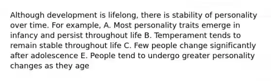 Although development is lifelong, there is stability of personality over time. For example, A. Most personality traits emerge in infancy and persist throughout life B. Temperament tends to remain stable throughout life C. Few people change significantly after adolescence E. People tend to undergo greater personality changes as they age