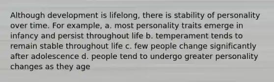 Although development is lifelong, there is stability of personality over time. For example, a. most personality traits emerge in infancy and persist throughout life b. temperament tends to remain stable throughout life c. few people change significantly after adolescence d. people tend to undergo greater personality changes as they age