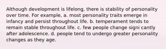 Although development is lifelong, there is stability of personality over time. For example, a. most personality traits emerge in infancy and persist throughout life. b. temperament tends to remain stable throughout life. c. few people change signi cantly after adolescence. d. people tend to undergo greater personality changes as they age.