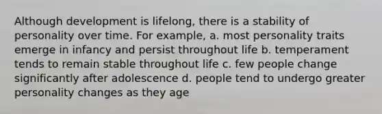 Although development is lifelong, there is a stability of personality over time. For example, a. most personality traits emerge in infancy and persist throughout life b. temperament tends to remain stable throughout life c. few people change significantly after adolescence d. people tend to undergo greater personality changes as they age