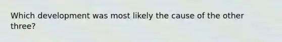 Which development was most likely the cause of the other three?