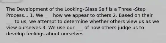 The Development of the Looking-Glass Self is a Three -Step Process... 1. We ___ how we appear to others 2. Based on their ___ to us, we attempt to determine whether others view us as we view ourselves 3. We use our ___ of how others judge us to develop feelings about ourselves